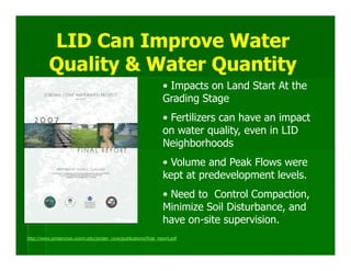 LID Can Improve Water
          Quality & Water Quantity
                                                                  • Impacts on Land Start At the
                                                                  Grading Stage
                                                                  • Fertilizers can have an impact
                                                                  on water quality, even in LID
                                                                  Neighborhoods
                                                                  • Volume and Peak Flows were
                                                                  kept at predevelopment levels.
                                                                  • Need to Control Compaction,
                                                                  Minimize Soil Disturbance, and
                                                                  have on-site supervision.
http://www.jordancove.uconn.edu/jordan_cove/publications/final_report.pdf
 