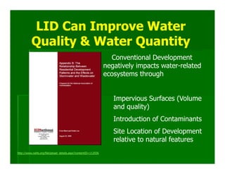 LID Can Improve Water
          Quality & Water Quantity
                                                                 Conventional Development
                                                               negatively impacts water-related
                                                               ecosystems through


                                                                  Impervious Surfaces (Volume
                                                                  and quality)
                                                                  Introduction of Contaminants
                                                                  Site Location of Development
                                                                  relative to natural features
http://www.nahb.org/fileUpload_details.aspx?contentID=112936
 