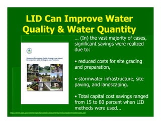 LID Can Improve Water
            Quality & Water Quantity
                                                                 … (In) the vast majority of cases,
                                                                 significant savings were realized
                                                                 due to:

                                                                 • reduced costs for site grading
                                                                 and preparation,

                                                                 • stormwater infrastructure, site
                                                                 paving, and landscaping.

                                                                 • Total capital cost savings ranged
                                                                 from 15 to 80 percent when LID
                                                                 methods were used...
http://www.epa.gov/owow/nps/lid/costs07/documents/reducingstormwatercosts.pdf
 