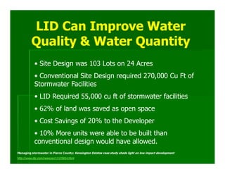 LID Can Improve Water
         Quality & Water Quantity
            • Site Design was 103 Lots on 24 Acres
            • Conventional Site Design required 270,000 Cu Ft of
            Stormwater Facilities
            • LID Required 55,000 cu ft of stormwater facilities
            • 62% of land was saved as open space
            • Cost Savings of 20% to the Developer
            • 10% More units were able to be built than
            conventional design would have allowed.
Managing stormwater in Pierce County: Kensington Estates case study sheds light on low impact development
http://www.djc.com/news/en/11135654.html
 
