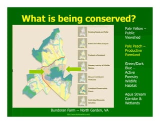 What is being conserved?
                                              Pale Yellow –
                                              Public
                                              Viewshed

                                              Pale Peach –
                                              Productive
                                              Farmland

                                              Green/Dark
                                              Blue –
                                              Active
                                              Forestry
                                              Wildlife
                                              Habitat

                                              Aqua Stream
                                              Corridor &
                                              Wetlands
      Bundoran Farm -- North Garden, VA
               http://www.bundoranfarm.com/
 
