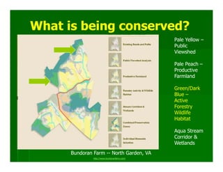 What is being conserved?
                                              Pale Yellow –
                                              Public
                                              Viewshed

                                              Pale Peach –
                                              Productive
                                              Farmland

                                              Green/Dark
                                              Blue –
                                              Active
                                              Forestry
                                              Wildlife
                                              Habitat

                                              Aqua Stream
                                              Corridor &
                                              Wetlands
      Bundoran Farm -- North Garden, VA
               http://www.bundoranfarm.com/
 
