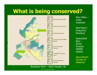 What is being conserved?
                                              Pale Yellow –
                                              Public
                                              Viewshed

                                              Pale Peach –
                                              Productive
                                              Farmland

                                              Green/Dark
                                              Blue –
                                              Active
                                              Forestry
                                              Wildlife
                                              Habitat

                                              Aqua Stream
                                              Corridor &
                                              Wetlands
      Bundoran Farm -- North Garden, VA
               http://www.bundoranfarm.com/
 