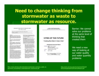 Need to change thinking from
              stormwater as waste to
              stormwater as resource.
                                                                                     Barrier: We cannot
                                                                                     solve our problems
                                                                                     at the same level of
                                                                                     thinking that
                                                                                     created them


                                                                                     We need a new
                                                                                     way of looking at
                                                                                     our water quality
                                                                                     and water quantity
                                                                                     problems


http://www.clemson.edu/restoration/events/past_events/sc_water_re   http://www.coe.neu.edu/environment/DOCUM
sources/t4_proceedings_presentations/t4_zip/zimmer.pdf              ENTS/Wingspread%20Final%20Report.pdf
 