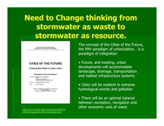 Need to Change thinking from
   stormwater as waste to
   stormwater as resource.
                                           The concept of the Cities of the Future,
                                           the fifth paradigm of urbanization… is a
                                           paradigm of integration

                                           • Future, and existing, urban
                                           developments will accommodate
                                           landscape, drainage, transportation
                                           and habitat infrastructure systems

                                           • Cities will be resilient to extreme
                                           hydrological events and pollution

                                           • There will be an optimal balance
                                           between recreation, navigation and
                                           other economic uses of water.
http://www.coe.neu.edu/environment/DOCUM
ENTS/Wingspread%20Final%20Report.pdf
 