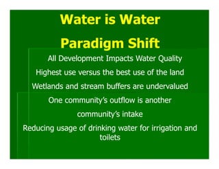 Water is Water
          Paradigm Shift
       All Development Impacts Water Quality
   Highest use versus the best use of the land
  Wetlands and stream buffers are undervalued
       One community’s outflow is another
               community’s intake
Reducing usage of drinking water for irrigation and
                      toilets
 