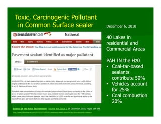 Toxic, Carcinogenic Pollutant
   in Common Surface sealer                                                                            December 6, 2010


                                                                                                       40 Lakes in
                                                                                                       residential and
                                                                                                       Commercial Areas

                                                                                                       PAH IN the H20
                                                                                                       • Coal-tar-based
                                                                                                         sealants
                                                                                                         contribute 50%
                                                                                                       • Vehicles account
                                                                                                         for 25%
                                                                                                       • Coal combustion
                                                                                                         20%
Science of The Total Environment Volume 409, Issue 2, 15 December 2010, Pages 334-344
http://www.newsobserver.com/2010/12/05/845591/pavement-sealant-identified-as.html#storylink=misearch
 