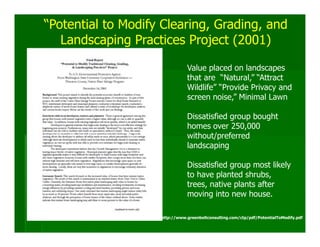 “Potential to Modify Clearing, Grading, and
   Landscaping Practices Project (2001)

                               Value placed on landscapes
                               that are “Natural,” “Attract
                               Wildlife” “Provide Privacy and
                               screen noise,” Minimal Lawn

                               Dissatisfied group bought
                               homes over 250,000
                               without/preferred
                               landscaping

                               Dissatisfied group most likely
                               to have planted shrubs,
                               trees, native plants after
                               moving into new house.

                    http://www.greenbeltconsulting.com/ctp/pdf/PotentialToModify.pdf
 
