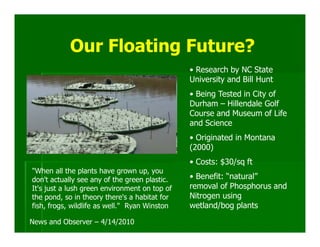 Our Floating Future?
                                               • Research by NC State
                                               University and Bill Hunt
                                               • Being Tested in City of
                                               Durham – Hillendale Golf
                                               Course and Museum of Life
                                               and Science
                                               • Originated in Montana
                                               (2000)
                                               • Costs: $30/sq ft
"When all the plants have grown up, you
don't actually see any of the green plastic.   • Benefit: “natural”
It's just a lush green environment on top of   removal of Phosphorus and
the pond, so in theory there's a habitat for   Nitrogen using
fish, frogs, wildlife as well." Ryan Winston   wetland/bog plants
News and Observer – 4/14/2010
 