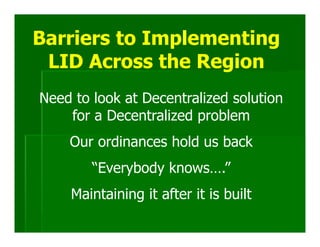 Barriers to Implementing
 LID Across the Region
Need to look at Decentralized solution
    for a Decentralized problem
    Our ordinances hold us back
        “Everybody knows….”
    Maintaining it after it is built
 