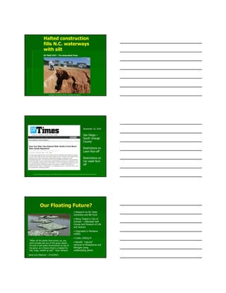 Photograph: Chuck Burton AP May 5, 2010 News and Observer
Halted construction
fills N.C. waterways
with silt
BY PAGE IVEY - The Associated Press
http://www.danapointtimes.com/view/full_story/10385460/article-Keep-Your-Water--New-Regional-Water-Quality-Control-Board-Water-Quality-Regulations-?
November 19, 2010
San Diego –
South Orange
County
Restrictions on
Lawn Run-off
Restrictions on
Car wash Run-
off
"When all the plants have grown up, you
don't actually see any of the green plastic.
It's just a lush green environment on top of
the pond, so in theory there's a habitat for
fish, frogs, wildlife as well." Ryan Winston
Our Floating Future?Our Floating Future?
• Research by NC State
University and Bill Hunt
• Being Tested in City of
Durham – Hillendale Golf
Course and Museum of Life
and Science
• Originated in Montana
(2000)
• Costs: $30/sq ft
• Benefit: “natural”
removal of Phosphorus and
Nitrogen using
wetland/bog plants
News and Observer – 4/14/2010
 