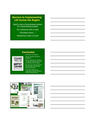 Barriers to ImplementingBarriers to Implementing
LID Across the RegionLID Across the Region
Need to look at Decentralized solution
for a Decentralized problem
Our ordinances hold us back
“Everybody knows….”
Maintaining it after it is built
ConclusionConclusion
We have a new resource
We can ‘sing from the same
songbook.’
We can customize our solutions
to meet the requirements of our
communities and our region.
We can have a Win-Win-Win for
the consumer, the developer,
and the community.
If we ‘only’ apply to new
construction, existing conditions
will ‘only’ not get worse.
 