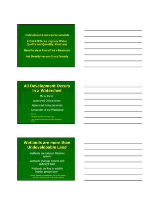 Undeveloped Land can be valuableUndeveloped Land can be valuable
LID & LEED can improve WaterLID & LEED can improve Water
Quality and Quantity; Cost LessQuality and Quantity; Cost Less
Need to view RunNeed to view Run--off as a Resourceoff as a Resource
Net Density versus Gross DensityNet Density versus Gross Density
All Development OccursAll Development Occurs
in a Watershedin a Watershed
Three Parts:
Watershed Critical Areas
Watershed Protected Areas
Remainder of the Watershed
Barriers:
• “Highest and Best Use of the Land;”
• One person’s/community’s out-flow is another’s
intake
Wetlands are more thanWetlands are more than
Undevelopable LandUndevelopable Land
Wetlands are nature’s filtration
system
Wetlands manage volume and
sediment load
Wetlands are key to wildlife
habitat preservation
Barrier: Wetland is undevelopable; Can fill and replace,
although manufactured is not as good as natural
 