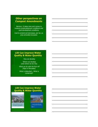 Barriers: It takes time and money to
measure predevelopment conditions and
post-development conditions
Cost to amend soil decreases, per lot, as
area amended increases
Other perspectives onOther perspectives on
Compost AmendmentsCompost Amendments
LID Can Improve WaterLID Can Improve Water
Quality & Water QuantityQuality & Water Quantity
How we develop
Where we develop
(and where we do not)
What we do with the Run-off
(Pipe or Percolate)
What is disturbed – What is
conserved?
LID Can Improve WaterLID Can Improve Water
Quality & Water QuantityQuality & Water Quantity
http://www.epa.gov/smartgrowth/water_resource.htm http://www.epa.gov/smartgrowth/water_density.htm
 