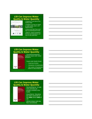 LID Can Improve WaterLID Can Improve Water
Quality & Water QuantityQuality & Water Quantity
http://www.jordancove.uconn.edu/jordan_cove/publications/final_report.pdf
• Impacts on Land Start At the
Grading Stage
• Fertilizers can have an impact
on water quality, even in LID
Neighborhoods
• Volume and Peak Flows were
kept at predevelopment levels.
• Need to Control Compaction,
Minimize Soil Disturbance, and
have on-site supervision.
LID Can Improve WaterLID Can Improve Water
Quality & Water QuantityQuality & Water Quantity
http://www.nahb.org/fileUpload_details.aspx?contentID=112936
Conventional Development
negatively impacts water-related
ecosystems
Impacts water Quality through
• Impervious Surfaces
• Introduction of Contaminants
• Site Location of Development
relative to natural features
LID Can Improve WaterLID Can Improve Water
Quality & Water QuantityQuality & Water Quantity
http://www.nahb.org/fileUpload_details.aspx?contentID=112936
Perceived Barrier: It costs
more and does not
provide a benefit to the
builder
Actual Barrier: Educating
the entire community to
the value versus costs of
LID
(Almost always costs less
than conventional)
 
