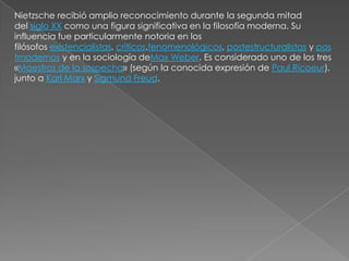 Nietzsche recibió amplio reconocimiento durante la segunda mitad
del siglo XX como una figura significativa en la filosofía moderna. Su
influencia fue particularmente notoria en los
filósofos existencialistas, críticos,fenomenológicos, postestructuralistas y pos
tmodernos y en la sociología deMax Weber. Es considerado uno de los tres
«Maestros de la sospecha» (según la conocida expresión de Paul Ricoeur),
junto a Karl Marx y Sigmund Freud.
 