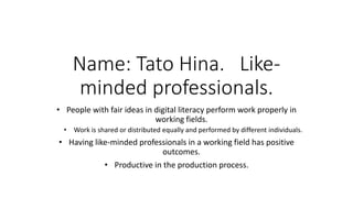 Name: Tato Hina. Like-
minded professionals.
• People with fair ideas in digital literacy perform work properly in
working fields.
• Work is shared or distributed equally and performed by different individuals.
• Having like-minded professionals in a working field has positive
outcomes.
• Productive in the production process.
 