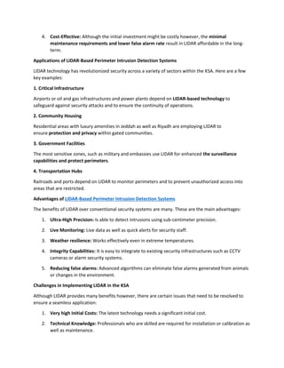 4. Cost-Effective: Although the initial investment might be costly however, the minimal
maintenance requirements and lower false alarm rate result in LIDAR affordable in the long-
term.
Applications of LIDAR-Based Perimeter Intrusion Detection Systems
LIDAR technology has revolutionized security across a variety of sectors within the KSA. Here are a few
key examples:
1. Critical Infrastructure
Airports or oil and gas infrastructures and power plants depend on LIDAR-based technology to
safeguard against security attacks and to ensure the continuity of operations.
2. Community Housing
Residential areas with luxury amenities in Jeddah as well as Riyadh are employing LIDAR to
ensure protection and privacy within gated communities.
3. Government Facilities
The most sensitive zones, such as military and embassies use LIDAR for enhanced the surveillance
capabilities and protect perimeters.
4. Transportation Hubs
Railroads and ports depend on LIDAR to monitor perimeters and to prevent unauthorized access into
areas that are restricted.
Advantages of LIDAR-Based Perimeter Intrusion Detection Systems
The benefits of LIDAR over conventional security systems are many. These are the main advantages:
1. Ultra-High Precision: Is able to detect intrusions using sub-centimeter precision.
2. Live Monitoring: Live data as well as quick alerts for security staff.
3. Weather resilience: Works effectively even in extreme temperatures.
4. Integrity Capabilities: It is easy to integrate to existing security infrastructures such as CCTV
cameras or alarm security systems.
5. Reducing false alarms: Advanced algorithms can eliminate false alarms generated from animals
or changes in the environment.
Challenges in Implementing LIDAR in the KSA
Although LIDAR provides many benefits however, there are certain issues that need to be resolved to
ensure a seamless application:
1. Very high Initial Costs: The latest technology needs a significant initial cost.
2. Technical Knowledge: Professionals who are skilled are required for installation or calibration as
well as maintenance.
 