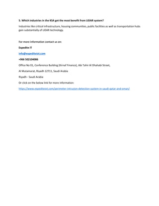 5. Which industries in the KSA get the most benefit from LIDAR system?
Industries like critical infrastructure, housing communities, public facilities as well as transportation hubs
gain substantially of LIDAR technology.
For more information contact us on:
Expedite IT
info@expediteiot.com
+966 502104086
Office No 01, Conference Building (Kirnaf Finance), Abi Tahir Al Dhahabi Street,
Al Mutamarat, Riyadh 12711, Saudi Arabia
Riyadh - Saudi Arabia
Or click on the below link for more information:
https://www.expediteiot.com/perimeter-intrusion-detection-system-in-saudi-qatar-and-oman/
 