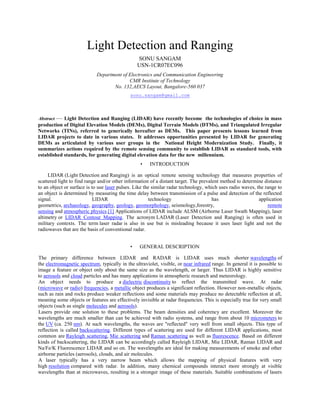 Light Detection and Ranging
SONU SANGAM
USN-1CR07EC096
Department of Electronics and Communication Engineering
CMR Institute of Technology
No. 132,AECS Layout, Bangalore-560 037
sonu.sangam@gmail.com
Abstract — Light Detection and Ranging (LIDAR) have recently become the technologies of choice in mass
production of Digital Elevation Models (DEMs), Digital Terrain Models (DTMs), and Triangulated Irregular
Networks (TINs), referred to generically hereafter as DEMs. This paper presents lessons learned from
LIDAR projects to date in various states. It addresses opportunities presented by LIDAR for generating
DEMs as articulated by various user groups in the National Height Modernization Study. Finally, it
summarizes actions required by the remote sensing community to establish LIDAR as standard tools, with
established standards, for generating digital elevation data for the new millennium.
• INTRODUCTION
LIDAR (Light Detection and Ranging) is an optical remote sensing technology that measures properties of
scattered light to find range and/or other information of a distant target. The prevalent method to determine distance
to an object or surface is to use laser pulses. Like the similar radar technology, which uses radio waves, the range to
an object is determined by measuring the time delay between transmission of a pulse and detection of the reflected
signal. LIDAR technology has application
geometrics, archaeology, geography, geology, geomorphology, seismology,forestry, remote
sensing and atmospheric physics.[1] Applications of LIDAR include ALSM (Airborne Laser Swath Mapping), laser
altimetry or LIDAR Contour Mapping. The acronym LADAR (Laser Detection and Ranging) is often used in
military contexts. The term laser radar is also in use but is misleading because it uses laser light and not the
radiowaves that are the basis of conventional radar.
• GENERAL DESCRIPTION
The primary difference between LIDAR and RADAR is LIDAR uses much shorter wavelengths of
the electromagnetic spectrum, typically in the ultraviolet, visible, or near infrared range. In general it is possible to
image a feature or object only about the same size as the wavelength, or larger. Thus LIDAR is highly sensitive
to aerosols and cloud particles and has many applications in atmospheric research and meteorology.
An object needs to produce a dielectric discontinuity to reflect the transmitted wave. At radar
(microwave or radio) frequencies, a metallic object produces a significant reflection. However non-metallic objects,
such as rain and rocks produce weaker reflections and some materials may produce no detectable reflection at all,
meaning some objects or features are effectively invisible at radar frequencies. This is especially true for very small
objects (such as single molecules and aerosols).
Lasers provide one solution to these problems. The beam densities and coherency are excellent. Moreover the
wavelengths are much smaller than can be achieved with radio systems, and range from about 10 micrometers to
the UV (ca. 250 nm). At such wavelengths, the waves are "reflected" very well from small objects. This type of
reflection is called backscattering. Different types of scattering are used for different LIDAR applications, most
common are Rayleigh scattering, Mie scattering and Raman scattering as well as fluorescence. Based on different
kinds of backscattering, the LIDAR can be accordingly called Rayleigh LIDAR, Mie LIDAR, Raman LIDAR and
Na/Fe/K Fluorescence LIDAR and so on. The wavelengths are ideal for making measurements of smoke and other
airborne particles (aerosols), clouds, and air molecules.
A laser typically has a very narrow beam which allows the mapping of physical features with very
high resolution compared with radar. In addition, many chemical compounds interact more strongly at visible
wavelengths than at microwaves, resulting in a stronger image of these materials. Suitable combinations of lasers
 