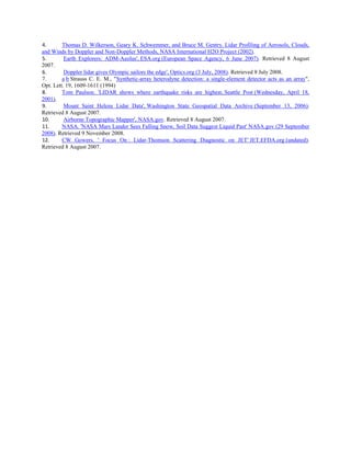 4. Thomas D. Wilkerson, Geary K. Schwemmer, and Bruce M. Gentry. Lidar Profiling of Aerosols, Clouds,
and Winds by Doppler and Non-Doppler Methods, NASA International H2O Project (2002).
5. Earth Explorers: ADM-Aeolus', ESA.org (European Space Agency, 6 June 2007). Retrieved 8 August
2007.
6. Doppler lidar gives Olympic sailors the edge', Optics.org (3 July, 2008). Retrieved 8 July 2008.
7. a b Strauss C. E. M., "Synthetic-array heterodyne detection: a single-element detector acts as an array",
Opt. Lett. 19, 1609-1611 (1994)
8. Tom Paulson. 'LIDAR shows where earthquake risks are highest, Seattle Post (Wednesday, April 18,
2001).
9. Mount Saint Helens Lidar Data', Washington State Geospatial Data Archive (September 13, 2006).
Retrieved 8 August 2007.
10. Airborne Topographic Mapper', NASA.gov. Retrieved 8 August 2007.
11. NASA. 'NASA Mars Lander Sees Falling Snow, Soil Data Suggest Liquid Past' NASA.gov (29 September
2008). Retrieved 9 November 2008.
12. CW Gowers. ' Focus On : Lidar-Thomson Scattering Diagnostic on JET' JET.EFDA.org (undated).
Retrieved 8 August 2007.
 