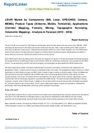 Find Industry reports, Company profiles
and Market Statistics

ReportLinker

>> Get this Report Now by email!

LiDAR Market by Components (INS, Laser, GPS/GNSS, Camera,
MEMS), Product Types (Airborne, Mobile, Terrestrial), Applications
(Corridor

Mapping,

Forestry,

Mining,

Topographic

Surveying,

Volumetric Mapping) - Analysis & Forecast (2013 - 2018)
Published on October 2013

Report Summary
The term 'LiDAR' is an acronym for 'Light Detection and Ranging', which has been derived from the common term 'RADAR'. LiDAR
technology has been around in the military and research circles since the early 1950s. A typical LiDAR system mainly consists of
three major components: a laser sensor, a Global Positioning System (GPS) unit, and an inertial navigation unit. The LiDAR system
sends out laser pulses at the object/area to be mapped, and collects data by recording the pulses reflected by/from the object. In
certain instances, as many as 100,000 such pulses are sent out every second.
Early LiDAR systems were very bulky and thus, they were very expensive to operate. In the last two decades, technological progress
has brought the size of a LiDAR system down to a point where, LiDAR, as a technology, has become a very accurate and affordable
solution. The advancement in the GPS and inertial navigation unit technologies has also propelled the LiDAR market further.
The report segments the market on the basis of different types of products, technologies, components used, applications, and
geographies. Further, it contains revenue forecast, and analyses trends in the market. The geographical analysis contains an in-depth
classification for North America, Europe, and APAC; which consists of major countries covering the market. Further, the Middle-East
and Latin America have been classified under the ROW region. Each of these geographies has been further split by the major
countries existing in this market. The sections and the sub-segments in the report contain drivers, restraints, opportunities, current
market trends, and the technologies expected to revolutionize the LiDAR domain. The report also gives detailed profiles of various
companies, currently, active in these markets. In addition to the company profiles, the report does provide a Competitive Landscape
(CL) of the key players for each of the markets. The CL covers market share analysis, mergers and acquisitions, collaborations,
partnerships, new product developments, and the key growth strategies of each player.
Scope of the report
The figure above shows the flow of money in the form of a monetary chain, illustrating the flow of goods & services from one segment
to the other in the Light Detection and Ranging industry. It also shows the relationship and links between the major industry
segments, with the analysis below, giving an insight into the effect of these industry segments on the overall market scenario.
Major companies covered in the report are: Airborne imaging, Inc. (U.S.), Leica Geosystems (U.S.), Optech Incorporated (Canada),
Trimble Navigation Limited (U.S.), RIEGL Laser Measurement Systems GmbH (Austria), and Renishaw Plc (U.K.).

Table of Content
1 INTRODUCTION 18

LiDAR Market by Components (INS, Laser, GPS/GNSS, Camera, MEMS), Product Types (Airborne, Mobile, Terrestrial), Applications (Corridor Mapping, Forestry, Mining, Top
ographic Surveying, Volumetric Mapping) - Analysis & Forecast (2013 - 2018) (From Slideshare)

Page 1/11

 