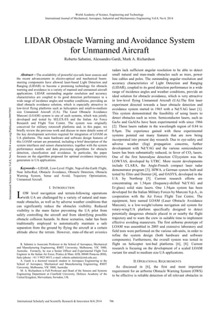 Abstract—The availability of powerful eye-safe laser sources and
the recent advancements in electro-optical and mechanical beam-
steering components have allowed laser-based Light Detection and
Ranging (LIDAR) to become a promising technology for obstacle
warning and avoidance in a variety of manned and unmanned aircraft
applications. LIDAR outstanding angular resolution and accuracy
characteristics are coupled to its good detection performance in a
wide range of incidence angles and weather conditions, providing an
ideal obstacle avoidance solution, which is especially attractive in
low-level flying platforms such as helicopters and small-to-medium
size Unmanned Aircraft (UA). The Laser Obstacle Avoidance
Marconi (LOAM) system is one of such systems, which was jointly
developed and tested by SELEX-ES and the Italian Air Force
Research and Flight Test Centre. The system was originally
conceived for military rotorcraft platforms and, in this paper, we
briefly review the previous work and discuss in more details some of
the key development activities required for integration of LOAM on
UA platforms. The main hardware and software design features of
this LOAM variant are presented, including a brief description of the
system interfaces and sensor characteristics, together with the system
performance models and data processing algorithms for obstacle
detection, classification and avoidance. In particular, the paper
focuses on the algorithm proposed for optimal avoidance trajectory
generation in UA applications.
Keywords—LIDAR, Low-Level Flight, Nap-of-the-Earth Flight,
Near Infra-Red, Obstacle Avoidance, Obstacle Detection, Obstacle
Warning System, Sense and Avoid, Trajectory Optimisation,
Unmanned Aircraft.
I. INTRODUCTION
OW level navigation and terrain-following operations
with UA are challenged by a variety of natural and man-
made obstacles, as well as by adverse weather conditions that
can significantly reduce the obstacles visibility. Reduced
visibility is the main factor preventing the UA pilot from
safely controlling the aircraft and from identifying possible
obstacle collision hazards. In these scenarios, radar has been
traditionally employed to automatically maintain a safe
separation from the ground by flying the aircraft at a certain
altitude above the terrain. However, state-of-the-art avionics
R. Sabatini is Associate Professor in the School of Aerospace, Mechanical
and Manufacturing Engineering, RMIT University, Melbourne, VIC 3000,
Australia. Formerly, he was a Senior Officer and Experimental Flight Test
Engineer in the Italian Air Force, Pratica di Mare AFB, 00040 Pomezia (RM),
Italy (phone: +61 3 9925 8015; e-mail: roberto.sabatini@rmit.edu.au).
A. Gardi is a doctoral research student in Aerospace Engineering in the
School of Aerospace, Mechanical and Manufacturing Engineering, RMIT
University, Melbourne, VIC 3000, Australia.
M. A. Richardson is Full Professor and Head of the Sensors and Systems
Engineering Department at Cranfield University, Defence Academy of the
United Kingdom, Shrivenham, Swindon, UK.
radars lack sufficient angular resolution to be able to detect
small natural and man-made obstacles such as trees, power
line cables and poles. The outstanding angular resolution and
accuracy characteristics of Light Detection and Ranging
(LIDAR), coupled to its good detection performance in a wide
range of incidence angles and weather conditions, provide an
ideal solution for obstacle avoidance, which is very attractive
in low-level flying Unmanned Aircraft (UA).The first laser
experiment directed towards a laser obstacle detection and
avoidance system started in 1965 with a Nd:YAG laser [1].
This system demonstrated the feasibility of using lasers to
detect obstacles such as wires. Semiconductor lasers, such as
GaAs and GaAlAs have been experimented with since 1966
[2]. These lasers radiate in the wavelength region of 0.84 to
0.9µm. The experience gained with these experimental
systems pointed out many features that are now being
incorporated into present day research. Due to eye-safety and
adverse weather (fog) propagation concerns, further
development with Nd:YAG and the various semiconductor
lasers has been substantially reduced, in favor of CO2 lasers.
One of the first heterodyne detection CO2system was the
LOWTAS, developed by UTRC. More recent developments
include CLARA, the Anglo-French compact laser radar
demonstrator program [3]; HIWA, a German system built and
tested by Eltro and Dornier [4], and OASYS, developed in the
U.S. by Northrop [5]. Current research efforts are
concentrating on 1.54µm (frequency-shifted Nd:YAG and
Er:glass) solid state lasers. One 1.54µm system has been
developed for the Italian Military Forces by Marconi S.p.A., in
cooperation with the Air Force Flight Test Centre. The
equipment, here named LOAM (Laser Obstacle Avoidance
Marconi), is a low-weight/volume navigation aid system for
rotary-wing/UA platform specifically designed to detect
potentially dangerous obstacle placed in or nearby the flight
trajectory and to warn the crew in suitable time to implement
effective avoiding maneuvers. The first airborne prototype of
LOAM was assembled in 2005 and extensive laboratory and
field tests were performed on the various sub-units, in order to
refine the system design (both hardware and software
components). Furthermore, the overall system was tested in
flight on helicopter test-bed platforms [6], [8]. Current
research is focusing on the development of a scaled LOAM
variant for small to medium size UA applications.
II.OPERATIONAL REQUIREMENTS
As discussed in [6], the first and most important
requirement for an airborne Obstacle Warning System (OWS)
to be effective is reliable detection of all relevant obstacles in
Roberto Sabatini, Alessandro Gardi, Mark A. Richardson
LIDAR Obstacle Warning and Avoidance System
for Unmanned Aircraft
L
World Academy of Science, Engineering and Technology
International Journal of Mechanical, Aerospace, Industrial and Mechatronics Engineering Vol:8, No:4, 2014
706International Scholarly and Scientific Research & Innovation 8(4) 2014
InternationalScienceIndexVol:8,No:4,2014waset.org/Publication/9997995
 
