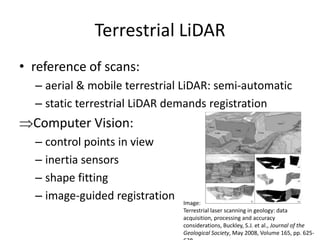 Terrestrial LiDAR
• reference of scans:
– aerial & mobile terrestrial LiDAR: semi-automatic
– static terrestrial LiDAR demands registration

Computer Vision:
– control points in view
– inertia sensors
– shape fitting
– image-guided registration

Image:
Terrestrial laser scanning in geology: data
acquisition, processing and accuracy
considerations, Buckley, S.J. et al., Journal of the
Geological Society, May 2008, Volume 165, pp. 625-

 