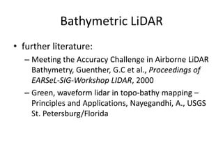 Bathymetric LiDAR
• further literature:
– Meeting the Accuracy Challenge in Airborne LiDAR
Bathymetry, Guenther, G.C et al., Proceedings of
EARSeL-SIG-Workshop LIDAR, 2000
– Green, waveform lidar in topo-bathy mapping –
Principles and Applications, Nayegandhi, A., USGS
St. Petersburg/Florida

 