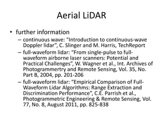 Aerial LiDAR
• further information
– continuous wave: “Introduction to continuous-wave
Doppler lidar”, C. Slinger and M. Harris, TechReport
– full-waveform lidar: “From single-pulse to fullwaveform airborne laser scanners: Potential and
Practical Challenges”, W. Wagner et al., Int. Archives of
Photogrammertry and Remote Sensing, Vol. 35, No.
Part B, 2004, pp. 201-206
– full-waveform lidar: “Empirical Comparison of FullWaveform Lidar Algorithms: Range Extraction and
Discrimination Performance”, C.E. Parrish et al.,
Photogrammetric Engineering & Remote Sensing, Vol.
77, No. 8, August 2011, pp. 825-838

 