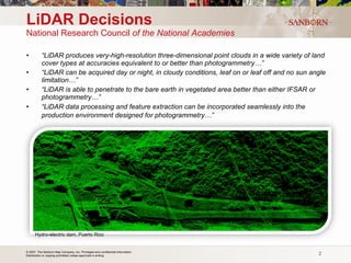 LiDAR Decisions National Research Council  of the National Academies “ LiDAR produces very-high-resolution three-dimensional point clouds in a wide variety of land cover types at accuracies equivalent to or better than photogrammetry…” “ LiDAR can be acquired day or night, in cloudy conditions, leaf on or leaf off and no sun angle limitation…” “ LiDAR is able to penetrate to the bare earth in vegetated area better than either IFSAR or photogrammetry…” “ LiDAR data processing and feature extraction can be incorporated seamlessly into the production environment designed for photogrammetry…”   Hydro-electric dam, Puerto Rico 