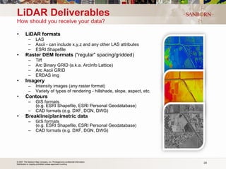 LiDAR Deliverables How should you receive your data? LiDAR formats        LAS      Ascii - can include x,y,z and any other LAS attributes      ESRI Shapefile Raster DEM formats  ("regular" spacing/gridded)      Tiff      Arc Binary GRID (a.k.a. ArcInfo Lattice)      Arc Ascii GRID      ERDAS img Imagery      Intensity images (any raster format)      Variety of types of rendering - hillshade, slope, aspect, etc. Contours      GIS formats    (e.g. ESRI Shapefile, ESRI Personal Geodatabase)      CAD formats (e.g. DXF, DGN, DWG) Breakline/planimetric data       GIS formats    (e.g. ESRI Shapefile, ESRI Personal Geodatabase)      CAD formats (e.g. DXF, DGN, DWG) 