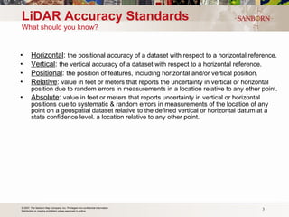LiDAR Accuracy Standards What should you know? Horizontal :  the positional accuracy of a dataset with respect to a horizontal reference. Vertical :  the vertical accuracy of a dataset with respect to a horizontal reference. Positional :  the position of features, including horizontal and/or vertical position. Relative :  value in feet or meters that reports the uncertainty in vertical or horizontal position due to random errors in measurements in a location relative to any other point. Absolute :  value in feet or meters that reports uncertainty in vertical or horizontal positions due to systematic & random errors in measurements of the location of any point on a geospatial dataset relative to the defined vertical or horizontal datum at a state confidence level. a location relative to any other point. 