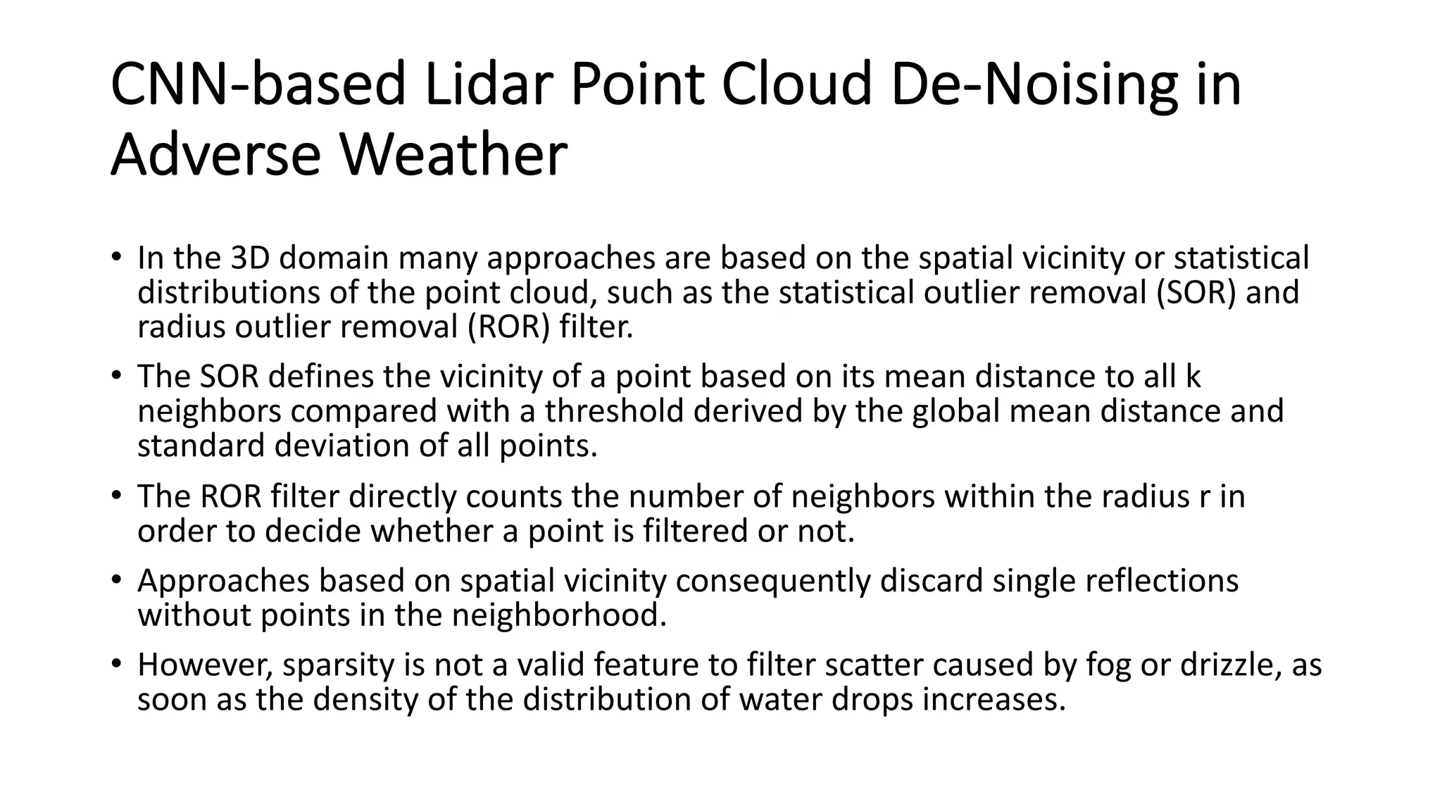 CNN-based Lidar Point Cloud De-Noising in
Adverse Weather
• In the 3D domain many approaches are based on the spatial vicinity or statistical
distributions of the point cloud, such as the statistical outlier removal (SOR) and
radius outlier removal (ROR) filter.
• The SOR defines the vicinity of a point based on its mean distance to all k
neighbors compared with a threshold derived by the global mean distance and
standard deviation of all points.
• The ROR filter directly counts the number of neighbors within the radius r in
order to decide whether a point is filtered or not.
• Approaches based on spatial vicinity consequently discard single reflections
without points in the neighborhood.
• However, sparsity is not a valid feature to filter scatter caused by fog or drizzle, as
soon as the density of the distribution of water drops increases.
 