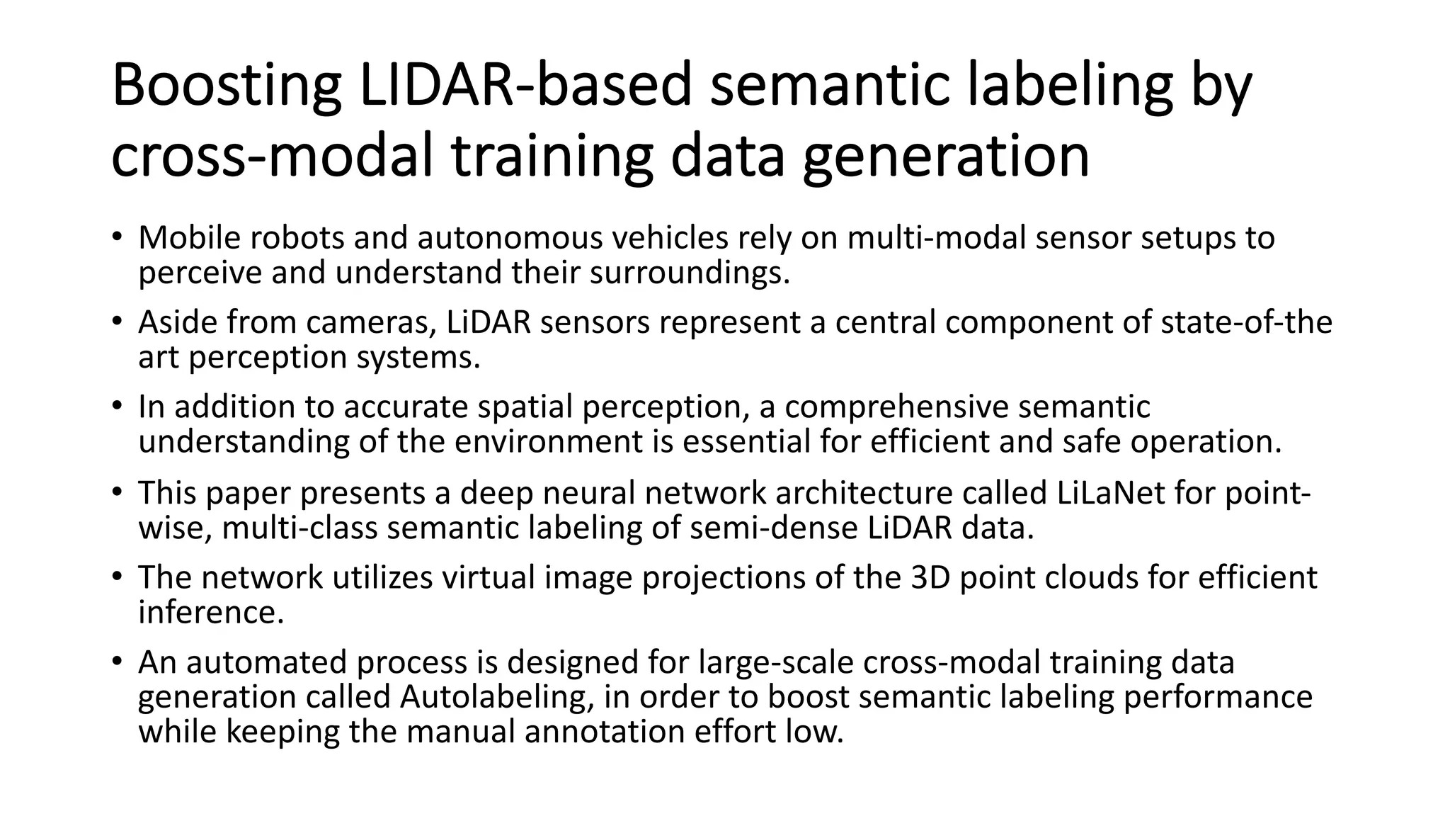 Boosting LIDAR-based semantic labeling by
cross-modal training data generation
• Mobile robots and autonomous vehicles rely on multi-modal sensor setups to
perceive and understand their surroundings.
• Aside from cameras, LiDAR sensors represent a central component of state-of-the
art perception systems.
• In addition to accurate spatial perception, a comprehensive semantic
understanding of the environment is essential for efficient and safe operation.
• This paper presents a deep neural network architecture called LiLaNet for point-
wise, multi-class semantic labeling of semi-dense LiDAR data.
• The network utilizes virtual image projections of the 3D point clouds for efficient
inference.
• An automated process is designed for large-scale cross-modal training data
generation called Autolabeling, in order to boost semantic labeling performance
while keeping the manual annotation effort low.
 