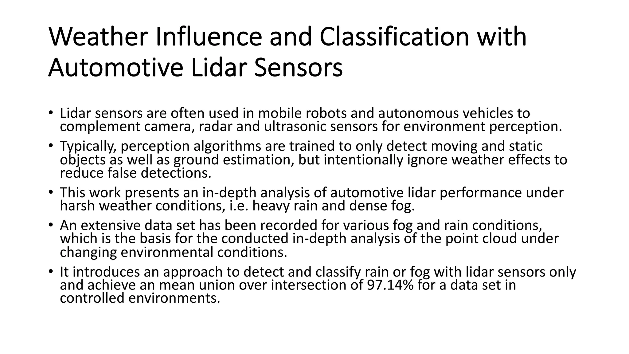 Weather Influence and Classification with
Automotive Lidar Sensors
• Lidar sensors are often used in mobile robots and autonomous vehicles to
complement camera, radar and ultrasonic sensors for environment perception.
• Typically, perception algorithms are trained to only detect moving and static
objects as well as ground estimation, but intentionally ignore weather effects to
reduce false detections.
• This work presents an in-depth analysis of automotive lidar performance under
harsh weather conditions, i.e. heavy rain and dense fog.
• An extensive data set has been recorded for various fog and rain conditions,
which is the basis for the conducted in-depth analysis of the point cloud under
changing environmental conditions.
• It introduces an approach to detect and classify rain or fog with lidar sensors only
and achieve an mean union over intersection of 97.14% for a data set in
controlled environments.
 