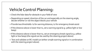 Vehicle Control Planning:
• Check the lidar data for obstacle in your field of view
• Depending on speed, direction of the car and especially on the steering angle,
decide whether or not the object blocks your vehicle
• Provide two thresholds: t1 for warning distance, t2 for emergency break assist
• If the distance above is lower than t1, set a warning signal (e.g. yellow light or low
beep)
• If the distance above is lower than t2, set an emergency break signal (e.g. yellow
light or low beep) (the signal can be used by the steering project above)
• Test and validate on RC model car (either simple warning signal or in combination
with the steering project above)
4
 