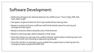 Software Development:
• Define the all regions for obstacle detection by LIDAR sensor “ front, fright, fleft, left,
back, bleft, bright
• Get speed , Angle and direction from topic published by steering team
• Based on speed and friction coefficient will find threshold values for warning and
emergency brake signal.
• Based on direction detect obstacles only in that direction.
• Based on steering angle, detect obstacles in that range
• Once the vehicle is in warning zone, publish reduced speed values to steering team and
glow aYELLOW LED indicating an approaching obstacle.
• Once the vehicle is in emergency zone, publish Zero speed value to steering team for
emergency brake and glow the RED LED .
5
 