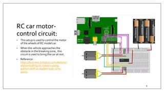 RC car motor-
control circuit:
• This setup is used to control the motor
of the wheels of RC model car.
• When the vehicle approaches the
obstacle in the breaking zone, this
circuit is used to bring the car at rest.
• Reference :
https://business.tutsplus.com/de/tutori
als/controlling-dc-motors-using-
python-with-a-raspberry-pi--cms-
20051
8
 