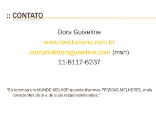 Dora Guiseline www.revolucione.com.br [email_address]  (msn) 11-8117-6237 "Só teremos um MUNDO MELHOR quando tivermos PESSOAS MELHORES, mais conscientes de si e de suas responsabilidades."  