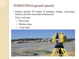 TERRESTRIAL(ground spaced):
 Produce detailed 3D models of buildings, bridges, streetscapes,
factories and other man-made infrastructure.
It has 3 sub types
 Short range
 Medium range
 Long range
 