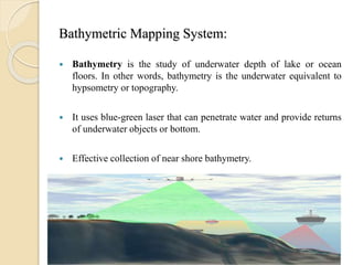 Bathymetric Mapping System:
 Bathymetry is the study of underwater depth of lake or ocean
floors. In other words, bathymetry is the underwater equivalent to
hypsometry or topography.
 It uses blue-green laser that can penetrate water and provide returns
of underwater objects or bottom.
 Effective collection of near shore bathymetry.
 