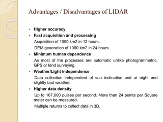 Advantages / Disadvantages of LIDAR
 Higher accuracy
 Fast acquisition and processing
Acquisition of 1000 km2 in 12 hours.
DEM generation of 1000 km2 in 24 hours.
 Minimum human dependence
As most of the processes are automatic unlike photogrammetric,
GPS or land surveying.
 Weather/Light independence
Data collection independent of sun inclination and at night and
slightly bad weather.
 Higher data density
Up to 167,000 pulses per second. More than 24 points per Square
meter can be measured.
Multiple returns to collect data in 3D.
 