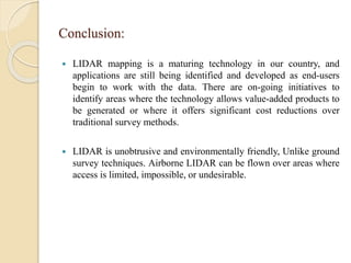 Conclusion:
 LIDAR mapping is a maturing technology in our country, and
applications are still being identified and developed as end-users
begin to work with the data. There are on-going initiatives to
identify areas where the technology allows value-added products to
be generated or where it offers significant cost reductions over
traditional survey methods.
 LIDAR is unobtrusive and environmentally friendly, Unlike ground
survey techniques. Airborne LIDAR can be flown over areas where
access is limited, impossible, or undesirable.
 