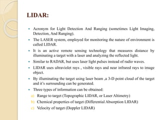 LIDAR:
 Acronym for Light Detection And Ranging (sometimes Light Imaging,
Detection, And Ranging).
 The LASER system, employed for monitoring the nature of environment is
called LIDAR.
 It is an active remote sensing technology that measures distance by
illuminating a target with a laser and analyzing the reflected light.
 Similar to RADAR, but uses laser light pulses instead of radio waves.
 LIDAR uses ultraviolet rays , visible rays and near infrared rays to image
object.
 By illuminating the target using laser beam ,a 3-D point cloud of the target
and it’s surrounding can be generated.
 Three types of information can be obtained:
a) Range to target (Topographic LIDAR, or Laser Altimetry)
b) Chemical properties of target (Differential Absorption LIDAR)
c) Velocity of target (Doppler LIDAR)
 