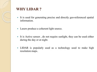 WHY LIDAR ?
 It is used for generating precise and directly geo-referenced spatial
information.
 Lasers produce a coherent light source.
 It is Active sensor , do not require sunlight, they can be used either
during the day or at night.
 LIDAR is popularly used as a technology used to make high
resolution maps.
 