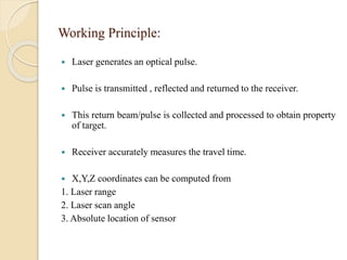 Working Principle:
 Laser generates an optical pulse.
 Pulse is transmitted , reflected and returned to the receiver.
 This return beam/pulse is collected and processed to obtain property
of target.
 Receiver accurately measures the travel time.
 X,Y,Z coordinates can be computed from
1. Laser range
2. Laser scan angle
3. Absolute location of sensor
 