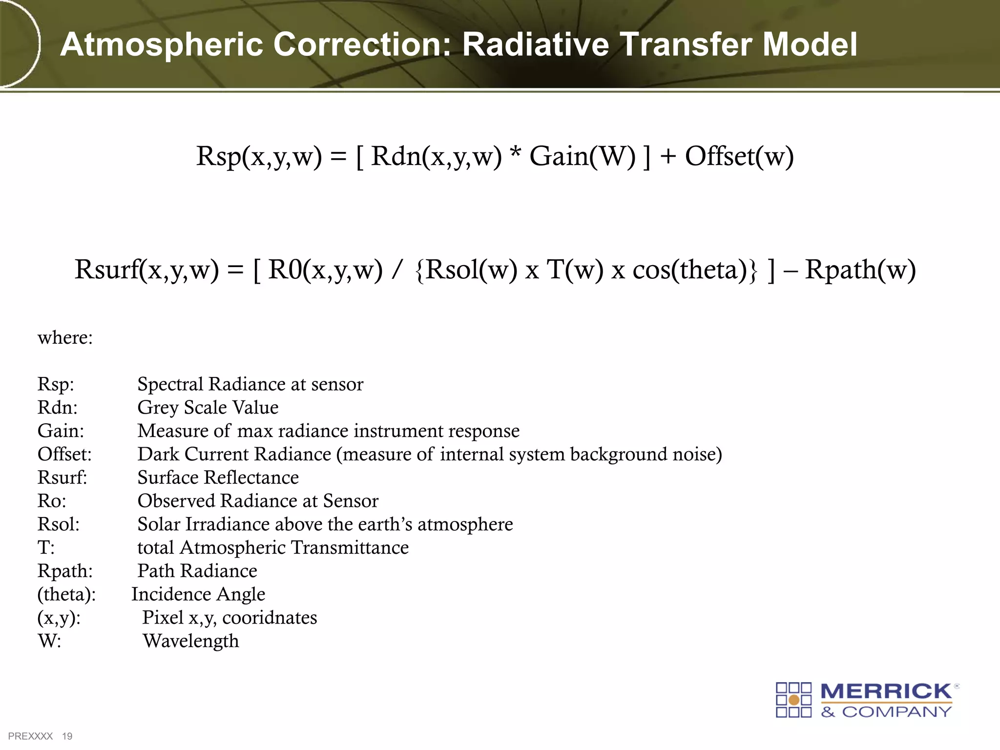 Atmospheric Correction: Radiative Transfer Model


                        Rsp(x,y,w) = [ Rdn(x,y,w) * Gain(W) ] + Offset(w)



             Rsurf(x,y,w) = [ R0(x,y,w) / {Rsol(w) x T(w) x cos(theta)} ] – Rpath(w)

    where:

    Rsp:          Spectral Radiance at sensor
    Rdn:          Grey Scale Value
    Gain:         Measure of max radiance instrument response
    Offset:       Dark Current Radiance (measure of internal system background noise)
    Rsurf:        Surface Reflectance
    Ro:           Observed Radiance at Sensor
    Rsol:         Solar Irradiance above the earth’s atmosphere
    T:            total Atmospheric Transmittance
    Rpath:        Path Radiance
    (theta):     Incidence Angle
    (x,y):         Pixel x,y, cooridnates
    W:             Wavelength



PREXXXX 19
 
