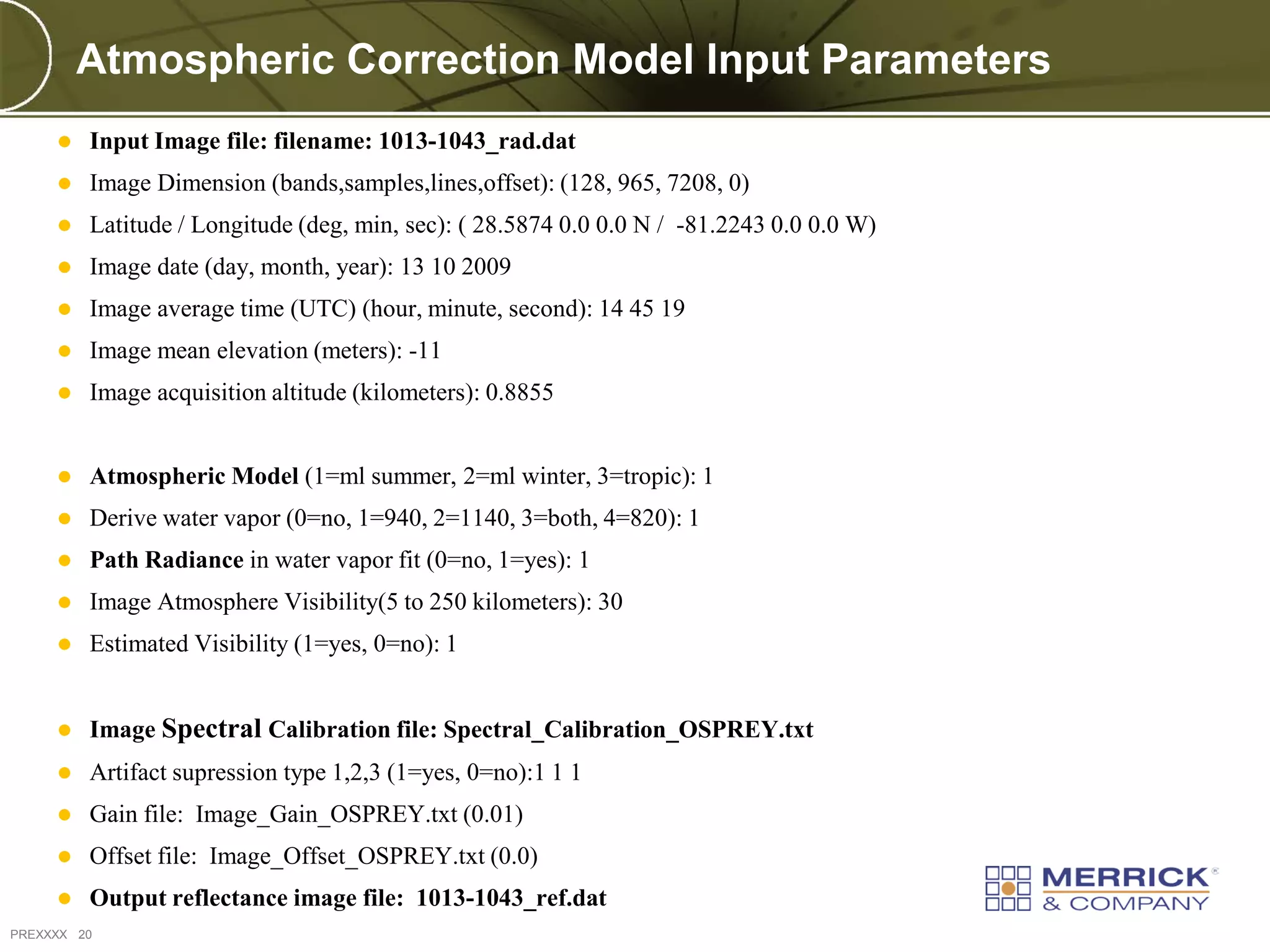 Atmospheric Correction Model Input Parameters
        Input Image file: filename: 1013-1043_rad.dat
        Image Dimension (bands,samples,lines,offset): (128, 965, 7208, 0)
        Latitude / Longitude (deg, min, sec): ( 28.5874 0.0 0.0 N / -81.2243 0.0 0.0 W)
        Image date (day, month, year): 13 10 2009
        Image average time (UTC) (hour, minute, second): 14 45 19
        Image mean elevation (meters): -11
        Image acquisition altitude (kilometers): 0.8855


        Atmospheric Model (1=ml summer, 2=ml winter, 3=tropic): 1
        Derive water vapor (0=no, 1=940, 2=1140, 3=both, 4=820): 1
        Path Radiance in water vapor fit (0=no, 1=yes): 1
        Image Atmosphere Visibility(5 to 250 kilometers): 30
        Estimated Visibility (1=yes, 0=no): 1


        Image Spectral Calibration file: Spectral_Calibration_OSPREY.txt
        Artifact supression type 1,2,3 (1=yes, 0=no):1 1 1
        Gain file: Image_Gain_OSPREY.txt (0.01)
        Offset file: Image_Offset_OSPREY.txt (0.0)
        Output reflectance image file: 1013-1043_ref.dat
PREXXXX 20
 