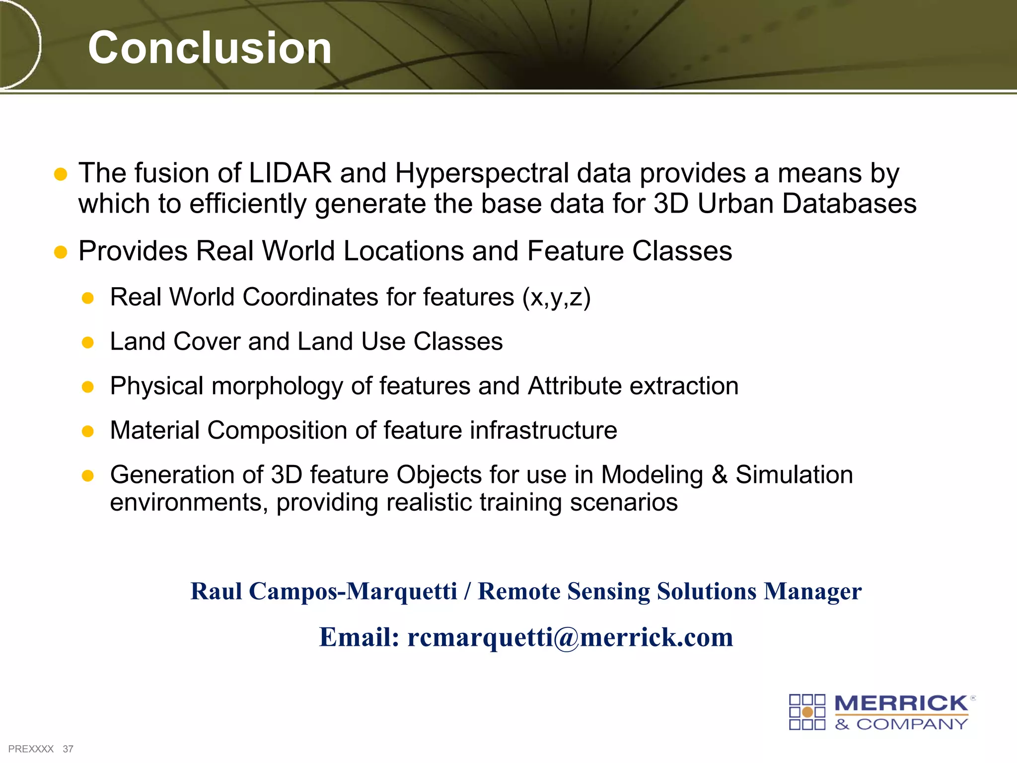 Conclusion

            The fusion of LIDAR and Hyperspectral data provides a means by
             which to efficiently generate the base data for 3D Urban Databases
            Provides Real World Locations and Feature Classes
                Real World Coordinates for features (x,y,z)
                Land Cover and Land Use Classes
                Physical morphology of features and Attribute extraction
                Material Composition of feature infrastructure
                Generation of 3D feature Objects for use in Modeling & Simulation
                 environments, providing realistic training scenarios


                        Raul Campos-Marquetti / Remote Sensing Solutions Manager
                                   Email: rcmarquetti@merrick.com


PREXXXX 37
 
